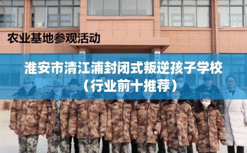 淮安市清江浦封闭式叛逆孩子学校（行业前十推荐）
