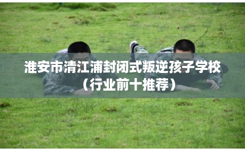 淮安市清江浦封闭式叛逆孩子学校（行业前十推荐）