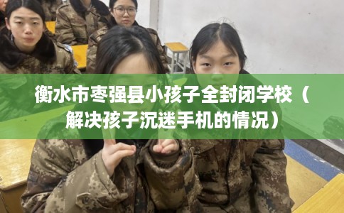衡水市枣强县小孩子全封闭学校（解决孩子沉迷手机的情况）