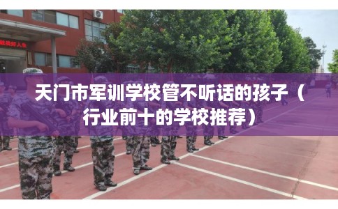 天门市军训学校管不听话的孩子（行业前十的学校推荐）