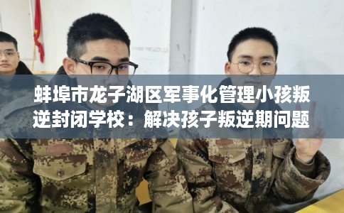 蚌埠市龙子湖区军事化管理小孩叛逆封闭学校：解决孩子叛逆期问题