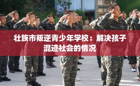 壮族市叛逆青少年学校：解决孩子混迹社会的情况