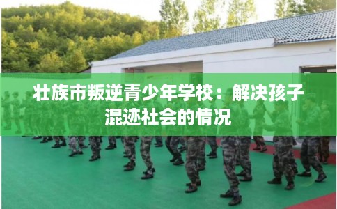 壮族市叛逆青少年学校：解决孩子混迹社会的情况