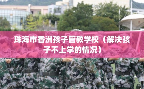 珠海市香洲孩子管教学校（解决孩子不上学的情况）