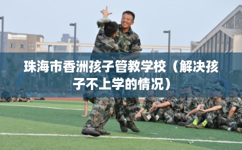 珠海市香洲孩子管教学校（解决孩子不上学的情况）