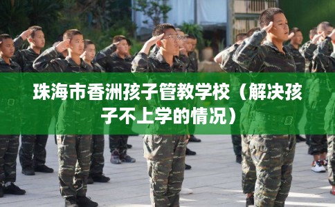 珠海市香洲孩子管教学校（解决孩子不上学的情况）
