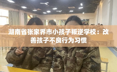湖南省张家界市小孩子叛逆学校：改善孩子不良行为习惯