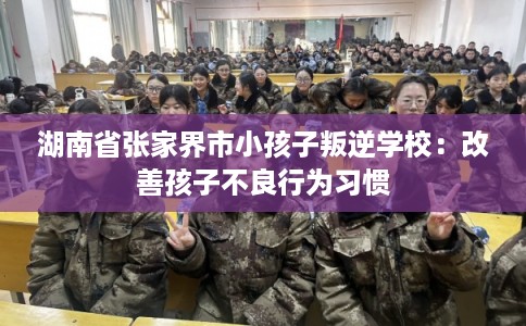 湖南省张家界市小孩子叛逆学校：改善孩子不良行为习惯