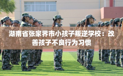 湖南省张家界市小孩子叛逆学校：改善孩子不良行为习惯