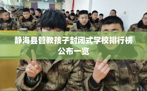 静海县管教孩子封闭式学校排行榜公布一览
