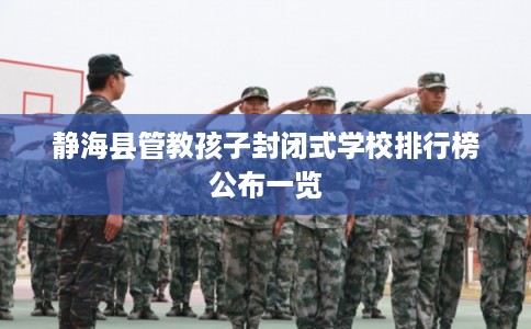 静海县管教孩子封闭式学校排行榜公布一览