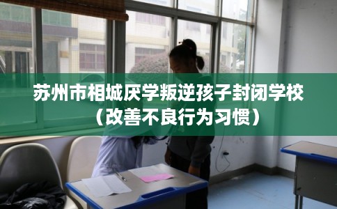 苏州市相城厌学叛逆孩子封闭学校（改善不良行为习惯）