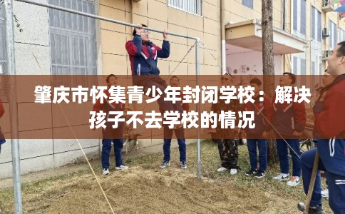 肇庆市怀集青少年封闭学校：解决孩子不去学校的情况