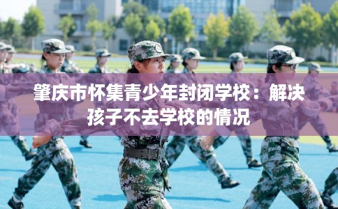 肇庆市怀集青少年封闭学校：解决孩子不去学校的情况