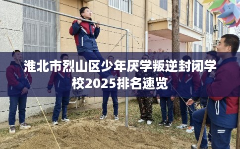 淮北市烈山区少年厌学叛逆封闭学校2025排名速览