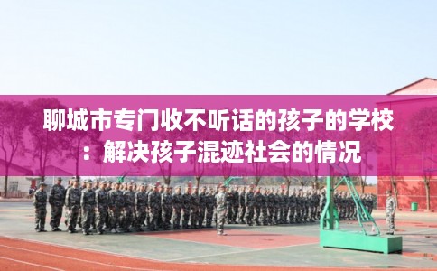 聊城市专门收不听话的孩子的学校：解决孩子混迹社会的情况
