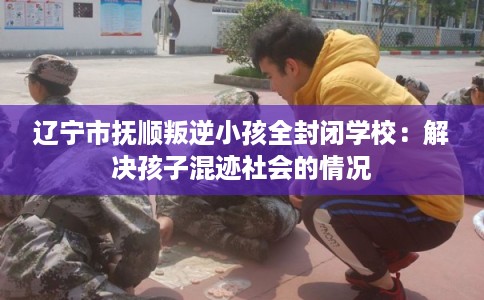 辽宁市抚顺叛逆小孩全封闭学校：解决孩子混迹社会的情况
