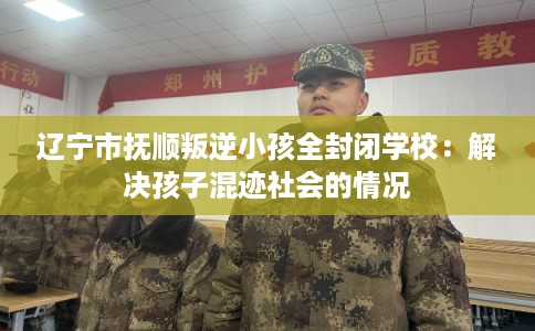 辽宁市抚顺叛逆小孩全封闭学校：解决孩子混迹社会的情况