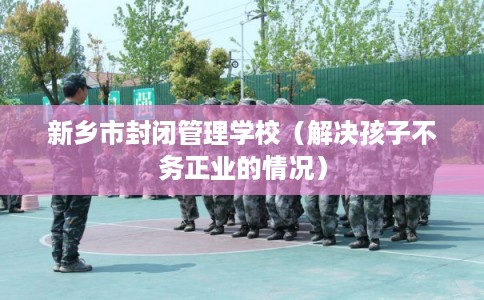 新乡市封闭管理学校（解决孩子不务正业的情况）