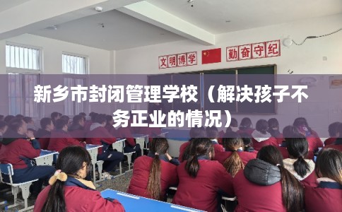 新乡市封闭管理学校（解决孩子不务正业的情况）