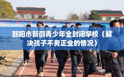 邵阳市新邵青少年全封闭学校（解决孩子不务正业的情况）