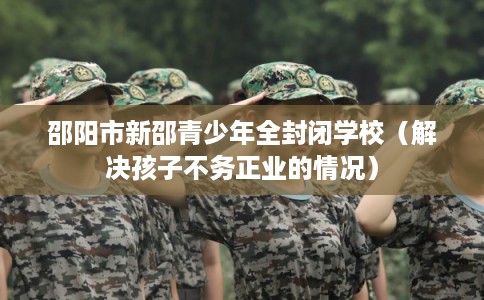邵阳市新邵青少年全封闭学校（解决孩子不务正业的情况）