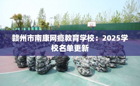 赣州市南康网瘾教育学校：2025学校名单更新