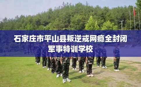 石家庄市平山县叛逆戒网瘾全封闭军事特训学校