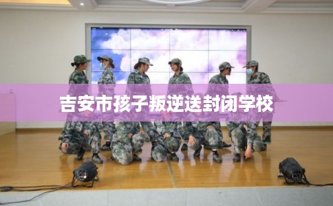 吉安市孩子叛逆送封闭学校
