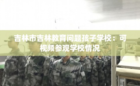 吉林市吉林教育问题孩子学校：可视频参观学校情况
