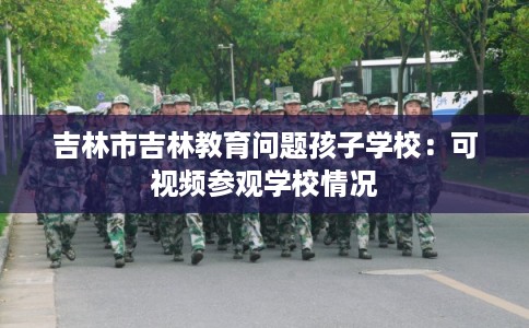 吉林市吉林教育问题孩子学校：可视频参观学校情况