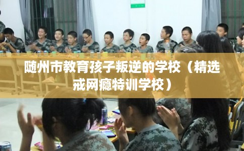 随州市教育孩子叛逆的学校（精选戒网瘾特训学校）