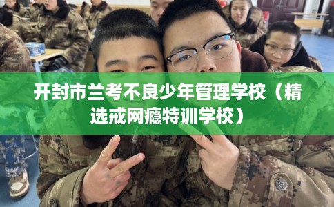 开封市兰考不良少年管理学校（精选戒网瘾特训学校）