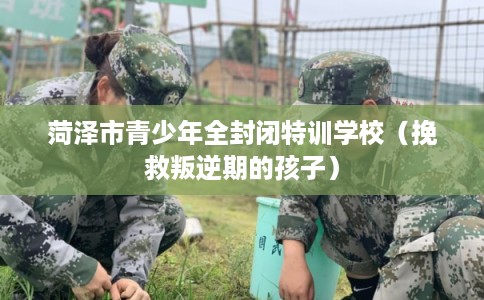 菏泽市青少年全封闭特训学校（挽救叛逆期的孩子）