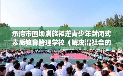 承德市围场满族叛逆青少年封闭式素质教育管理学校（解决混社会的情况）