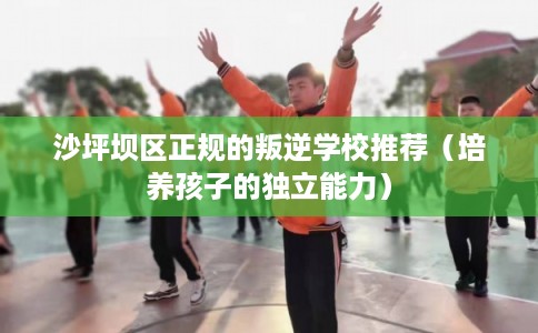 沙坪坝区正规的叛逆学校推荐（培养孩子的独立能力）