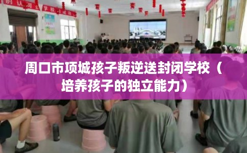 周口市项城孩子叛逆送封闭学校（培养孩子的独立能力）