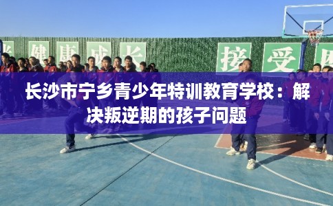 长沙市宁乡青少年特训教育学校：解决叛逆期的孩子问题