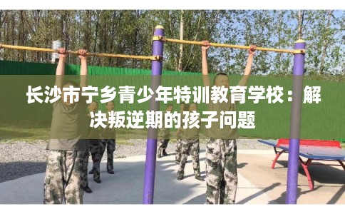 长沙市宁乡青少年特训教育学校：解决叛逆期的孩子问题