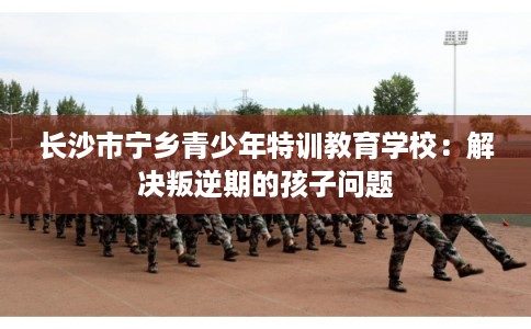 长沙市宁乡青少年特训教育学校：解决叛逆期的孩子问题