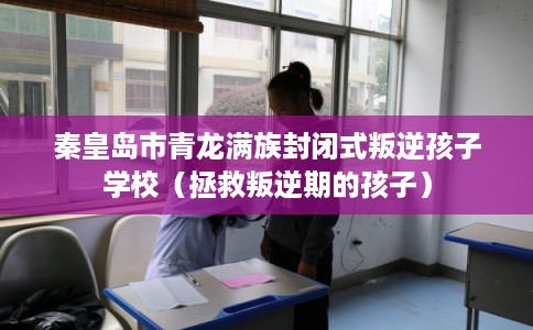秦皇岛市青龙满族封闭式叛逆孩子学校（拯救叛逆期的孩子）