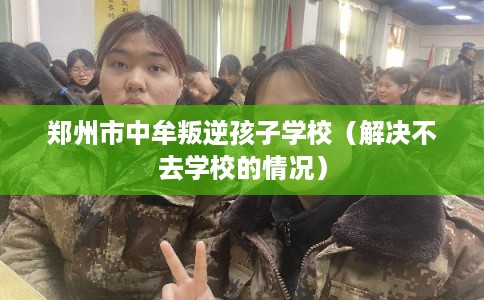 郑州市中牟叛逆孩子学校（解决不去学校的情况）