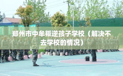 郑州市中牟叛逆孩子学校（解决不去学校的情况）