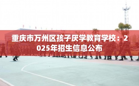 重庆市万州区孩子厌学教育学校：2025年招生信息公布