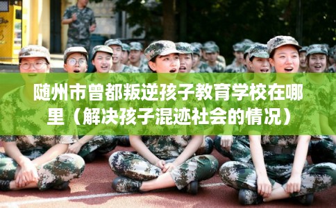 随州市曾都叛逆孩子教育学校在哪里（解决孩子混迹社会的情况）