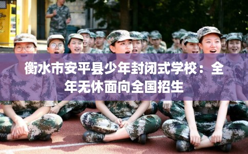 衡水市安平县少年封闭式学校：全年无休面向全国招生