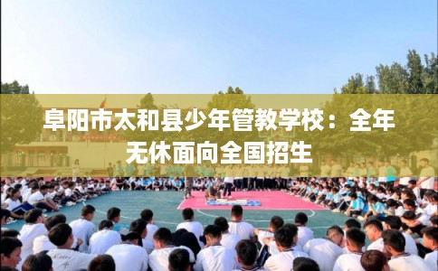 阜阳市太和县少年管教学校：全年无休面向全国招生