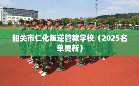 韶关市仁化叛逆管教学校（2025名单更新）