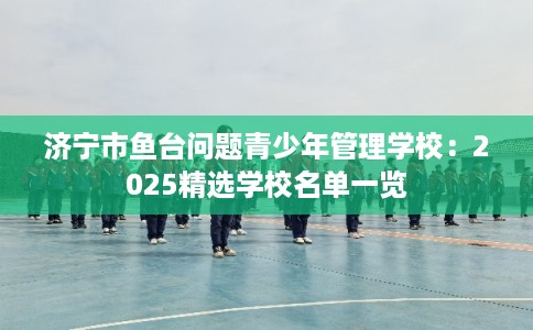 济宁市鱼台问题青少年管理学校：2025精选学校名单一览