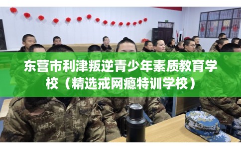 东营市利津叛逆青少年素质教育学校（精选戒网瘾特训学校）